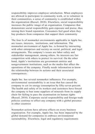 responsibility improves employee satisfaction. When employees
are allowed to participate in community work, or to volunteer in
their communities, a sense of community is established within
the organization (Russel, 2018). Elsewhere, social responsibility
increases the public image of an organization. Companies that
demonstrate social responsibility gain exposure and praise, thus
raising their brand reputation. Consumers feel good when they
buy products from companies that support their community
.
The four Is of nonmarket environments applicable to Apple Inc.
are issues, interests, institutions, and information. The
nonmarket environment of Apple Inc. is formed by interacting
with other enterprises and society on social, political, and legal
arrangements. The company’s issues are labor safety and
stakeholder management, among others. Its interests are fair
competition with others to protect its survival. On the other
hand, Apple’s institutions are government entities and
nongovernment institutions, such as the media that affect the
operations of the company. Finally needs information to know
the relationship between its actions and their associated
consequences.
Apple Inc. has several nonmarket influences. For example,
environmental sustainability is an issue that has caused the
company to cut its energy consumption by fifty-seven percent.
The health and safety of its workers and customers have forced
the company to ban some suppliers of minerals from its supply
chain for failing to pass the examination on human rights
(Russel, 2018). Corporate social responsibility and foreign trade
policies continue to affect any company with a global presence
in other countries
.
Nonmarket actions have adverse effects on every business
organization. For example, Apple Inc. has been impacted by the
global demand for companies to embrace environmental
sustainability. Elsewhere, legal and regulatory requirements
 