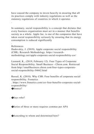 have caused the company to invest heavily in ensuring that all
its practices comply with industry regulations as well as the
statutory regulations of countries in which it operates
.
In summary, social responsibility is a concept that dictates that
every business organization must act in a manner that benefits
society as a whole. Apple Inc. is one of the companies that have
taken social responsibility seriously by ensuring that its energy
consumption is reduced significantly
.
References
Dudovskiy, J. (2019). Apple corporate social responsibility
(CSR). Research Methodology. https://research-
methodology.net/apple-corporate-social-responsibility-csr/
Leonard, K., (2019, February 12). Four Types of Corporate
Social Responsibility. Small Business - Chron.com. Retrieved
from http://smallbusiness.chron.com/four-types-corporate-
social-responsibility-54662.html
Russel, K. (2018). Why CSR: Four benefits of corporate social
responsibility. Fronetics
. https://www.fronetics.com/csr-four-benefits-corporate-social-
responsibility/
�Source?
�Says who?
�Series of three or more requires commas per APA
�Aoocrding to whom and determined how?
 