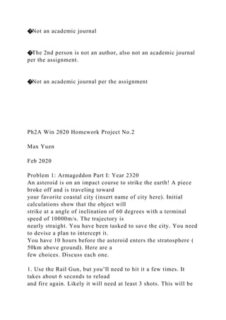 �Not an academic journal
�The 2nd person is not an author, also not an academic journal
per the assignment.
�Not an academic journal per the assignment
Ph2A Win 2020 Homework Project No.2
Max Yuen
Feb 2020
Problem 1: Armageddon Part I: Year 2320
An asteroid is on an impact course to strike the earth! A piece
broke off and is traveling toward
your favorite coastal city (insert name of city here). Initial
calculations show that the object will
strike at a angle of inclination of 60 degrees with a terminal
speed of 10000m/s. The trajectory is
nearly straight. You have been tasked to save the city. You need
to devise a plan to intercept it.
You have 10 hours before the asteroid enters the stratosphere (
50km above ground). Here are a
few choices. Discuss each one.
1. Use the Rail Gun, but you’ll need to hit it a few times. It
takes about 6 seconds to reload
and fire again. Likely it will need at least 3 shots. This will be
 