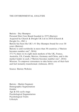 THE ENVIRONMENTAL ANALYSIS
Batiste - Dry Shampoo
Personal Hair Care Brand founded in 1975 (Batiste)
Acquired by Church & Dwight UK Ltd in 2010 (Church &
Dwight Co., INC.)
Batiste has been the UK’s #1 Dry Shampoo brand for over 30
years (Batiste)
Batiste is sold worldwide in more than 50 countries. (“Batiste
becomes number one”, 2016)
37.5 % share in its eight main markets of the UK, France,
Australia, US, Canada, Mexico, Germany and China, and is the
market leader in each. (“Batiste becomes number one”, 2016)
Mission: To empower consumers to take better care of their hair
and feel instantly transformed. (Johnson, 2015)
Source: Batiste Website
Batiste - Market Segment
Demographic Segmentation
Gender
Age & life cycle stage
Psychological Segmentation
Psychological Traits
Lifestyle
 