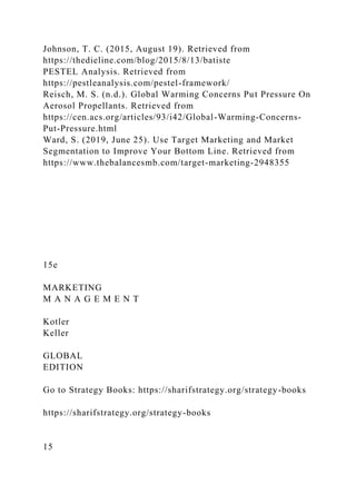 Johnson, T. C. (2015, August 19). Retrieved from
https://thedieline.com/blog/2015/8/13/batiste
PESTEL Analysis. Retrieved from
https://pestleanalysis.com/pestel-framework/
Reisch, M. S. (n.d.). Global Warming Concerns Put Pressure On
Aerosol Propellants. Retrieved from
https://cen.acs.org/articles/93/i42/Global-Warming-Concerns-
Put-Pressure.html
Ward, S. (2019, June 25). Use Target Marketing and Market
Segmentation to Improve Your Bottom Line. Retrieved from
https://www.thebalancesmb.com/target-marketing-2948355
15e
MARKETING
M A N A G E M E N T
Kotler
Keller
GLOBAL
EDITION
Go to Strategy Books: https://sharifstrategy.org/strategy-books
https://sharifstrategy.org/strategy-books
15
 