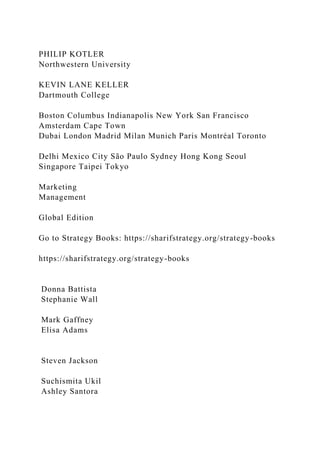 PHILIP KOTLER
Northwestern University
KEVIN LANE KELLER
Dartmouth College
Boston Columbus Indianapolis New York San Francisco
Amsterdam Cape Town
Dubai London Madrid Milan Munich Paris Montréal Toronto
Delhi Mexico City São Paulo Sydney Hong Kong Seoul
Singapore Taipei Tokyo
Marketing
Management
Global Edition
Go to Strategy Books: https://sharifstrategy.org/strategy-books
https://sharifstrategy.org/strategy-books
Donna Battista
Stephanie Wall
Mark Gaffney
Elisa Adams
Steven Jackson
Suchismita Ukil
Ashley Santora
 