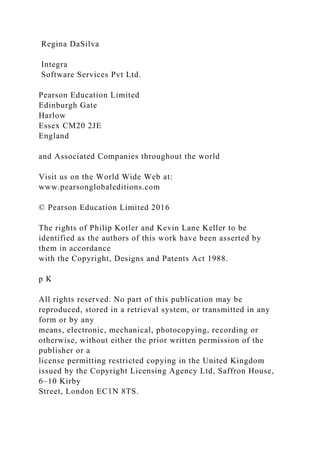 Regina DaSilva
Integra
Software Services Pvt Ltd.
Pearson Education Limited
Edinburgh Gate
Harlow
Essex CM20 2JE
England
and Associated Companies throughout the world
Visit us on the World Wide Web at:
www.pearsonglobaleditions.com
© Pearson Education Limited 2016
The rights of Philip Kotler and Kevin Lane Keller to be
identified as the authors of this work have been asserted by
them in accordance
with the Copyright, Designs and Patents Act 1988.
p K
All rights reserved. No part of this publication may be
reproduced, stored in a retrieval system, or transmitted in any
form or by any
means, electronic, mechanical, photocopying, recording or
otherwise, without either the prior written permission of the
publisher or a
license permitting restricted copying in the United Kingdom
issued by the Copyright Licensing Agency Ltd, Saffron House,
6–10 Kirby
Street, London EC1N 8TS.
 