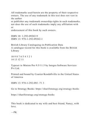 All trademarks used herein are the property of their respective
owners. The use of any trademark in this text does not vest in
the author
or publisher any trademark ownership rights in such trademarks,
nor does the use of such trademarks imply any affiliation with
or
endorsement of this book by such owners.
ISBN 10: 1-292-09262-9
ISBN 13: 978-1-292-09262-1
British Library Cataloguing-in-Publication Data
A catalogue record for this book is available from the British
Library
10 9 8 7 6 5 4 3 2 1
14 13 12 11
Typeset in Minion Pro 9.5/11.5 by Integra Software Services
Pvt Ltd.
Printed and bound by Courier/Kendallville in the United States
of America
ISBN 13: 978-1-292-092 -71 3
Go to Strategy Books: https://sharifstrategy.org/strategy-books
https://sharifstrategy.org/strategy-books
This book is dedicated to my wife and best friend, Nancy, with
love.
—PK
 