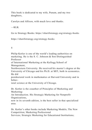 This book is dedicated to my wife, Punam, and my two
daughters,
Carolyn and Allison, with much love and thanks.
—KLK
Go to Strategy Books: https://sharifstrategy.org/strategy-books
https://sharifstrategy.org/strategy-books
4
Philip Kotler is one of the world’s leading authorities on
marketing. He is the S. C. Johnson & Son Distinguished
Professor
of International Marketing at the Kellogg School of
Management,
Northwestern University. He received his master’s degree at the
University of Chicago and his Ph.D. at MIT, both in economics.
He did
postdoctoral work in mathematics at Harvard University and in
behav-
ioral science at the University of Chicago.
Dr. Kotler is the coauthor of Principles of Marketing and
Marketing:
An Introduction. His Strategic Marketing for Nonprofit
Organizations,
now in its seventh edition, is the best seller in that specialized
area.
Dr. Kotler’s other books include Marketing Models; The New
Competition; Marketing Professional
Services; Strategic Marketing for Educational Institutions;
 