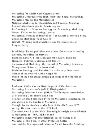 Marketing for Health Care Organizations;
Marketing Congregations; High Visibility; Social Marketing;
Marketing Places; The Marketing of
Nations; Marketing for Hospitality and Tourism; Standing
Room Only—Strategies for Marketing the
Performing Arts; Museum Strategy and Marketing; Marketing
Moves; Kotler on Marketing; Lateral
Marketing; Winning at Innovation; Ten Deadly Marketing Sins;
Chaotics; Marketing Your Way to
Growth; Winning Global Markets; and Corporate Social
Responsibility.
In addition, he has published more than 150 articles in leading
journals, including the Harvard
Business Review, Sloan Management Review, Business
Horizons, California Management Review,
the Journal of Marketing, the Journal of Marketing Research,
Management Science, the Journal of
Business Strategy, and Futurist. He is the only three-time
winner of the coveted Alpha Kappa Psi
award for the best annual article published in the Journal of
Marketing.
Professor Kotler was the first recipient of the American
Marketing Association’s (AMA) Distinguished
Marketing Educator Award (1985). The European Association
of Marketing Consultants and Sales
Trainers awarded him their Prize for Marketing Excellence. He
was chosen as the Leader in Marketing
Thought by the Academic Members of the AMA in a 1975
survey. He also received the 1978 Paul
Converse Award of the AMA, honoring his original contribution
to marketing. In 1995, the Sales and
Marketing Executives International (SMEI) named him
Marketer of the Year. In 2002, Professor Kotler
received the Distinguished Educator Award from the Academy
 