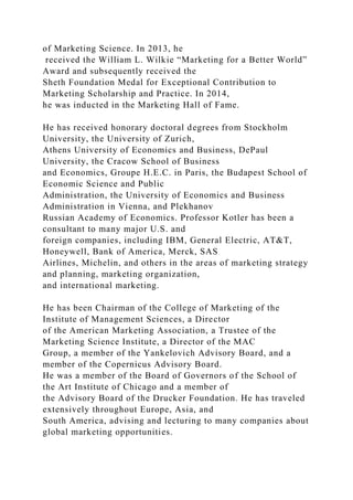 of Marketing Science. In 2013, he
received the William L. Wilkie “Marketing for a Better World”
Award and subsequently received the
Sheth Foundation Medal for Exceptional Contribution to
Marketing Scholarship and Practice. In 2014,
he was inducted in the Marketing Hall of Fame.
He has received honorary doctoral degrees from Stockholm
University, the University of Zurich,
Athens University of Economics and Business, DePaul
University, the Cracow School of Business
and Economics, Groupe H.E.C. in Paris, the Budapest School of
Economic Science and Public
Administration, the University of Economics and Business
Administration in Vienna, and Plekhanov
Russian Academy of Economics. Professor Kotler has been a
consultant to many major U.S. and
foreign companies, including IBM, General Electric, AT&T,
Honeywell, Bank of America, Merck, SAS
Airlines, Michelin, and others in the areas of marketing strategy
and planning, marketing organization,
and international marketing.
He has been Chairman of the College of Marketing of the
Institute of Management Sciences, a Director
of the American Marketing Association, a Trustee of the
Marketing Science Institute, a Director of the MAC
Group, a member of the Yankelovich Advisory Board, and a
member of the Copernicus Advisory Board.
He was a member of the Board of Governors of the School of
the Art Institute of Chicago and a member of
the Advisory Board of the Drucker Foundation. He has traveled
extensively throughout Europe, Asia, and
South America, advising and lecturing to many companies about
global marketing opportunities.
 