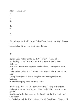 About the Authors
P
hi
lip
K
ot
le
r
Go to Strategy Books: https://sharifstrategy.org/strategy-books
https://sharifstrategy.org/strategy-books
5
Kevin Lane Keller is the E. B. Osborn Professor of
Marketing at the Tuck School of Business at Dartmouth
College.
Professor Keller has degrees from Cornell, Carnegie-Mellon,
and
Duke universities. At Dartmouth, he teaches MBA courses on
mar-
keting management and strategic brand management and
lectures
in executive programs on those topics.
Previously, Professor Keller was on the faculty at Stanford
University, where he also served as the head of the marketing
group.
Additionally, he has been on the faculty at the University of
California
at Berkeley and the University of North Carolina at Chapel Hill,
 
