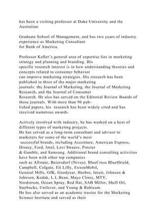 has been a visiting professor at Duke University and the
Australian
Graduate School of Management, and has two years of industry
experience as Marketing Consultant
for Bank of America.
Professor Keller’s general area of expertise lies in marketing
strategy and planning and branding. His
specific research interest is in how understanding theories and
concepts related to consumer behavior
can improve marketing strategies. His research has been
published in three of the major marketing
journals: the Journal of Marketing, the Journal of Marketing
Research, and the Journal of Consumer
Research. He also has served on the Editorial Review Boards of
those journals. With more than 90 pub-
lished papers, his research has been widely cited and has
received numerous awards.
Actively involved with industry, he has worked on a host of
different types of marketing projects.
He has served as a long-term consultant and advisor to
marketers for some of the world’s most
successful brands, including Accenture, American Express,
Disney, Ford, Intel, Levi Strauss, Procter
& Gamble, and Samsung. Additional brand consulting activities
have been with other top companies
such as Allstate, Beiersdorf (Nivea), BlueCross BlueShield,
Campbell, Colgate, Eli Lilly, ExxonMobil,
General Mills, GfK, Goodyear, Hasbro, Intuit, Johnson &
Johnson, Kodak, L.L.Bean, Mayo Clinic, MTV,
Nordstrom, Ocean Spray, Red Hat, SAB Miller, Shell Oil,
Starbucks, Unilever, and Young & Rubicam.
He has also served as an academic trustee for the Marketing
Science Institute and served as their
 