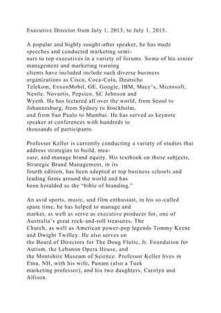 Executive Director from July 1, 2013, to July 1, 2015.
A popular and highly sought-after speaker, he has made
speeches and conducted marketing semi-
nars to top executives in a variety of forums. Some of his senior
management and marketing training
clients have included include such diverse business
organizations as Cisco, Coca-Cola, Deutsche
Telekom, ExxonMobil, GE, Google, IBM, Macy’s, Microsoft,
Nestle, Novartis, Pepsico, SC Johnson and
Wyeth. He has lectured all over the world, from Seoul to
Johannesburg, from Sydney to Stockholm,
and from Sao Paulo to Mumbai. He has served as keynote
speaker at conferences with hundreds to
thousands of participants.
Professor Keller is currently conducting a variety of studies that
address strategies to build, mea-
sure, and manage brand equity. His textbook on those subjects,
Strategic Brand Management, in its
fourth edition, has been adopted at top business schools and
leading firms around the world and has
been heralded as the “bible of branding.”
An avid sports, music, and film enthusiast, in his so-called
spare time, he has helped to manage and
market, as well as serve as executive producer for, one of
Australia’s great rock-and-roll treasures, The
Church, as well as American power-pop legends Tommy Keene
and Dwight Twilley. He also serves on
the Board of Directors for The Doug Flutie, Jr. Foundation for
Autism, the Lebanon Opera House, and
the Montshire Museum of Science. Professor Keller lives in
Etna, NH, with his wife, Punam (also a Tuck
marketing professor), and his two daughters, Carolyn and
Allison.
 