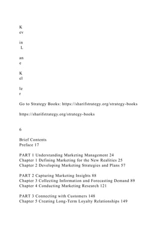 K
ev
in
L
an
e
K
el
le
r
Go to Strategy Books: https://sharifstrategy.org/strategy-books
https://sharifstrategy.org/strategy-books
6
Brief Contents
Preface 17
PART 1 Understanding Marketing Management 24
Chapter 1 Defining Marketing for the New Realities 25
Chapter 2 Developing Marketing Strategies and Plans 57
PART 2 Capturing Marketing Insights 88
Chapter 3 Collecting Information and Forecasting Demand 89
Chapter 4 Conducting Marketing Research 121
PART 3 Connecting with Customers 148
Chapter 5 Creating Long-Term Loyalty Relationships 149
 