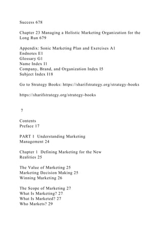 Success 678
Chapter 23 Managing a Holistic Marketing Organization for the
Long Run 679
Appendix: Sonic Marketing Plan and Exercises A1
Endnotes E1
Glossary G1
Name Index I1
Company, Brand, and Organization Index I5
Subject Index I18
Go to Strategy Books: https://sharifstrategy.org/strategy-books
https://sharifstrategy.org/strategy-books
7
Contents
Preface 17
PART 1 Understanding Marketing
Management 24
Chapter 1 Defining Marketing for the New
Realities 25
The Value of Marketing 25
Marketing Decision Making 25
Winning Marketing 26
The Scope of Marketing 27
What Is Marketing? 27
What Is Marketed? 27
Who Markets? 29
 
