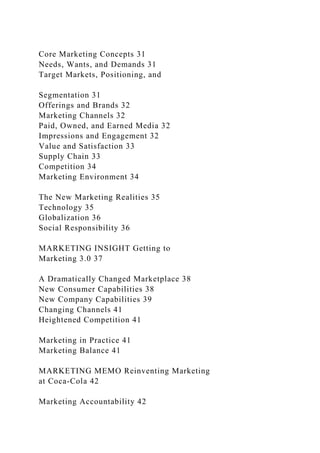 Core Marketing Concepts 31
Needs, Wants, and Demands 31
Target Markets, Positioning, and
Segmentation 31
Offerings and Brands 32
Marketing Channels 32
Paid, Owned, and Earned Media 32
Impressions and Engagement 32
Value and Satisfaction 33
Supply Chain 33
Competition 34
Marketing Environment 34
The New Marketing Realities 35
Technology 35
Globalization 36
Social Responsibility 36
MARKETING INSIGHT Getting to
Marketing 3.0 37
A Dramatically Changed Marketplace 38
New Consumer Capabilities 38
New Company Capabilities 39
Changing Channels 41
Heightened Competition 41
Marketing in Practice 41
Marketing Balance 41
MARKETING MEMO Reinventing Marketing
at Coca-Cola 42
Marketing Accountability 42
 