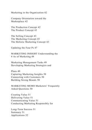 Marketing in the Organization 42
Company Orientation toward the
Marketplace 42
The Production Concept 42
The Product Concept 43
The Selling Concept 43
The Marketing Concept 43
The Holistic Marketing Concept 43
Updating the Four Ps 47
MARKETING INSIGHT Understanding the
4 As of Marketing 48
Marketing Management Tasks 49
Developing Marketing Strategies and
Plans 49
Capturing Marketing Insights 50
Connecting with Customers 50
Building Strong Brands 50
MARKETING MEMO Marketers’ Frequently
Asked Questions 50
Creating Value 51
Delivering Value 51
Communicating Value 51
Conducting Marketing Responsibly for
Long-Term Success 51
Summary 51
Applications 52
 