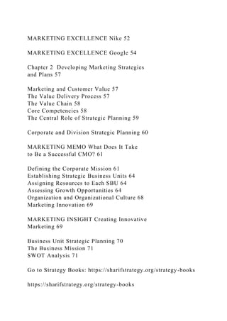 MARKETING EXCELLENCE Nike 52
MARKETING EXCELLENCE Google 54
Chapter 2 Developing Marketing Strategies
and Plans 57
Marketing and Customer Value 57
The Value Delivery Process 57
The Value Chain 58
Core Competencies 58
The Central Role of Strategic Planning 59
Corporate and Division Strategic Planning 60
MARKETING MEMO What Does It Take
to Be a Successful CMO? 61
Defining the Corporate Mission 61
Establishing Strategic Business Units 64
Assigning Resources to Each SBU 64
Assessing Growth Opportunities 64
Organization and Organizational Culture 68
Marketing Innovation 69
MARKETING INSIGHT Creating Innovative
Marketing 69
Business Unit Strategic Planning 70
The Business Mission 71
SWOT Analysis 71
Go to Strategy Books: https://sharifstrategy.org/strategy-books
https://sharifstrategy.org/strategy-books
 