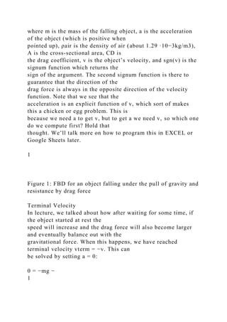 where m is the mass of the falling object, a is the acceleration
of the object (which is positive when
pointed up), ρair is the density of air (about 1.29 ·10−3kg/m3),
A is the cross-sectional area, CD is
the drag coefficient, v is the object’s velocity, and sgn(v) is the
signum function which returns the
sign of the argument. The second signum function is there to
guarantee that the direction of the
drag force is always in the opposite direction of the velocity
function. Note that we see that the
acceleration is an explicit function of v, which sort of makes
this a chicken or egg problem. This is
because we need a to get v, but to get a we need v, so which one
do we compute first? Hold that
thought. We’ll talk more on how to program this in EXCEL or
Google Sheets later.
1
Figure 1: FBD for an object falling under the pull of gravity and
resistance by drag force
Terminal Velocity
In lecture, we talked about how after waiting for some time, if
the object started at rest the
speed will increase and the drag force will also become larger
and eventually balance out with the
gravitational force. When this happens, we have reached
terminal velocity vterm = −v. This can
be solved by setting a = 0:
0 = −mg −
1
 