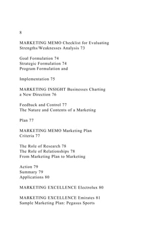 8
MARKETING MEMO Checklist for Evaluating
Strengths/Weaknesses Analysis 73
Goal Formulation 74
Strategic Formulation 74
Program Formulation and
Implementation 75
MARKETING INSIGHT Businesses Charting
a New Direction 76
Feedback and Control 77
The Nature and Contents of a Marketing
Plan 77
MARKETING MEMO Marketing Plan
Criteria 77
The Role of Research 78
The Role of Relationships 78
From Marketing Plan to Marketing
Action 79
Summary 79
Applications 80
MARKETING EXCELLENCE Electrolux 80
MARKETING EXCELLENCE Emirates 81
Sample Marketing Plan: Pegasus Sports
 