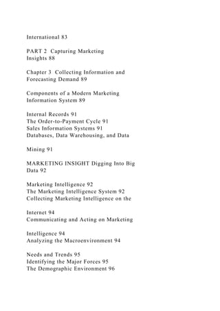 International 83
PART 2 Capturing Marketing
Insights 88
Chapter 3 Collecting Information and
Forecasting Demand 89
Components of a Modern Marketing
Information System 89
Internal Records 91
The Order-to-Payment Cycle 91
Sales Information Systems 91
Databases, Data Warehousing, and Data
Mining 91
MARKETING INSIGHT Digging Into Big
Data 92
Marketing Intelligence 92
The Marketing Intelligence System 92
Collecting Marketing Intelligence on the
Internet 94
Communicating and Acting on Marketing
Intelligence 94
Analyzing the Macroenvironment 94
Needs and Trends 95
Identifying the Major Forces 95
The Demographic Environment 96
 