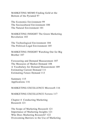 MARKETING MEMO Finding Gold at the
Bottom of the Pyramid 97
The Economic Environment 99
The Sociocultural Environment 100
The Natural Environment 101
MARKETING INSIGHT The Green Marketing
Revolution 103
The Technological Environment 104
The Political-Legal Environment 105
MARKETING INSIGHT Watching Out for Big
Brother 107
Forecasting and Demand Measurement 107
The Measures of Market Demand 108
A Vocabulary for Demand Measurement 109
Estimating Current Demand 111
Estimating Future Demand 113
Summary 115
Applications 116
MARKETING EXCELLENCE Microsoft 116
MARKETING EXCELLENCE Ferrero 117
Chapter 4 Conducting Marketing
Research 121
The Scope of Marketing Research 121
Importance of Marketing Insights 121
Who Does Marketing Research? 122
Overcoming Barriers to the Use of Marketing
 