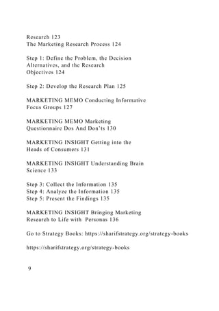 Research 123
The Marketing Research Process 124
Step 1: Define the Problem, the Decision
Alternatives, and the Research
Objectives 124
Step 2: Develop the Research Plan 125
MARKETING MEMO Conducting Informative
Focus Groups 127
MARKETING MEMO Marketing
Questionnaire Dos And Don’ts 130
MARKETING INSIGHT Getting into the
Heads of Consumers 131
MARKETING INSIGHT Understanding Brain
Science 133
Step 3: Collect the Information 135
Step 4: Analyze the Information 135
Step 5: Present the Findings 135
MARKETING INSIGHT Bringing Marketing
Research to Life with Personas 136
Go to Strategy Books: https://sharifstrategy.org/strategy-books
https://sharifstrategy.org/strategy-books
9
 