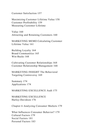 Customer Satisfaction 157
Maximizing Customer Lifetime Value 158
Customer Profitability 159
Measuring Customer Lifetime
Value 160
Attracting and Retaining Customers 160
MARKETING MEMO Calculating Customer
Lifetime Value 161
Building Loyalty 164
Brand Communities 165
Win-Backs 168
Cultivating Customer Relationships 168
Customer Relationship Management 168
MARKETING INSIGHT The Behavioral
Targeting Controversy 169
Summary 174
Applications 174
MARKETING EXCELLENCE Audi 175
MARKETING EXCELLENCE
Harley-Davidson 176
Chapter 6 Analyzing Consumer Markets 179
What Influences Consumer Behavior? 179
Cultural Factors 179
Social Factors 181
Personal Factors 183
 