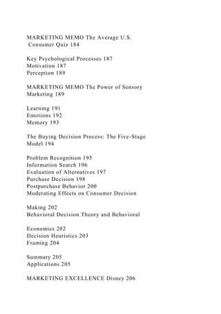 MARKETING MEMO The Average U.S.
Consumer Quiz 184
Key Psychological Processes 187
Motivation 187
Perception 189
MARKETING MEMO The Power of Sensory
Marketing 189
Learning 191
Emotions 192
Memory 193
The Buying Decision Process: The Five-Stage
Model 194
Problem Recognition 195
Information Search 196
Evaluation of Alternatives 197
Purchase Decision 198
Postpurchase Behavior 200
Moderating Effects on Consumer Decision
Making 202
Behavioral Decision Theory and Behavioral
Economics 202
Decision Heuristics 203
Framing 204
Summary 205
Applications 205
MARKETING EXCELLENCE Disney 206
 