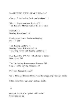 MARKETING EXCELLENCE IKEA 207
Chapter 7 Analyzing Business Markets 211
What is Organizational Buying? 211
The Business Market versus the Consumer
Market 211
Buying Situations 214
Participants in the Business Buying
Process 215
The Buying Center 216
Buying Center Influences 216
Targeting Firms and Buying Centers 217
MARKETING INSIGHT Big Sales to Small
Businesses 218
The Purchasing/Procurement Process 219
Stages in the Buying Process 220
Problem Recognition 220
Go to Strategy Books: https://sharifstrategy.org/strategy-books
https://sharifstrategy.org/strategy-books
10
General Need Description and Product
Specification 221
 