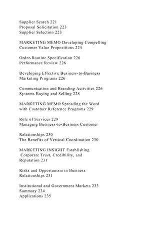Supplier Search 221
Proposal Solicitation 223
Supplier Selection 223
MARKETING MEMO Developing Compelling
Customer Value Propositions 224
Order-Routine Specification 226
Performance Review 226
Developing Effective Business-to-Business
Marketing Programs 226
Communication and Branding Activities 226
Systems Buying and Selling 228
MARKETING MEMO Spreading the Word
with Customer Reference Programs 229
Role of Services 229
Managing Business-to-Business Customer
Relationships 230
The Benefits of Vertical Coordination 230
MARKETING INSIGHT Establishing
Corporate Trust, Credibility, and
Reputation 231
Risks and Opportunism in Business
Relationships 231
Institutional and Government Markets 233
Summary 234
Applications 235
 