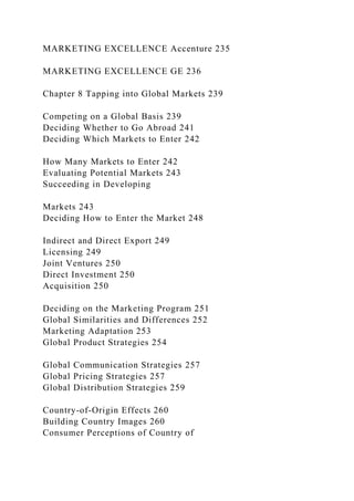 MARKETING EXCELLENCE Accenture 235
MARKETING EXCELLENCE GE 236
Chapter 8 Tapping into Global Markets 239
Competing on a Global Basis 239
Deciding Whether to Go Abroad 241
Deciding Which Markets to Enter 242
How Many Markets to Enter 242
Evaluating Potential Markets 243
Succeeding in Developing
Markets 243
Deciding How to Enter the Market 248
Indirect and Direct Export 249
Licensing 249
Joint Ventures 250
Direct Investment 250
Acquisition 250
Deciding on the Marketing Program 251
Global Similarities and Differences 252
Marketing Adaptation 253
Global Product Strategies 254
Global Communication Strategies 257
Global Pricing Strategies 257
Global Distribution Strategies 259
Country-of-Origin Effects 260
Building Country Images 260
Consumer Perceptions of Country of
 