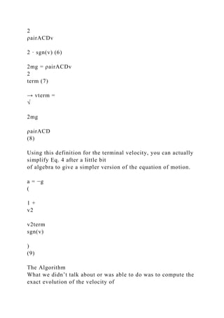 2
ρairACDv
2 · sgn(v) (6)
2mg = ρairACDv
2
term (7)
→ vterm =
√
2mg
ρairACD
(8)
Using this definition for the terminal velocity, you can actually
simplify Eq. 4 after a little bit
of algebra to give a simpler version of the equation of motion.
a = −g
(
1 +
v2
v2term
sgn(v)
)
(9)
The Algorithm
What we didn’t talk about or was able to do was to compute the
exact evolution of the velocity of
 