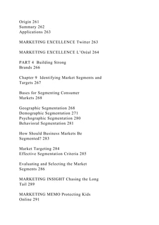 Origin 261
Summary 262
Applications 263
MARKETING EXCELLENCE Twitter 263
MARKETING EXCELLENCE L’Oréal 264
PART 4 Building Strong
Brands 266
Chapter 9 Identifying Market Segments and
Targets 267
Bases for Segmenting Consumer
Markets 268
Geographic Segmentation 268
Demographic Segmentation 271
Psychographic Segmentation 280
Behavioral Segmentation 281
How Should Business Markets Be
Segmented? 283
Market Targeting 284
Effective Segmentation Criteria 285
Evaluating and Selecting the Market
Segments 286
MARKETING INSIGHT Chasing the Long
Tail 289
MARKETING MEMO Protecting Kids
Online 291
 