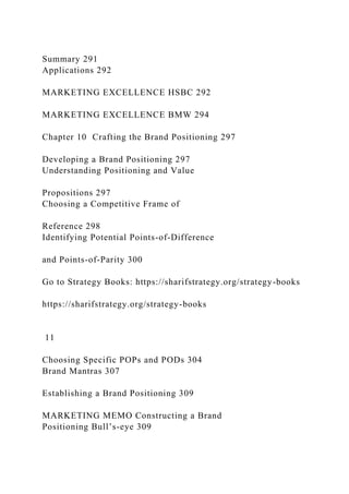 Summary 291
Applications 292
MARKETING EXCELLENCE HSBC 292
MARKETING EXCELLENCE BMW 294
Chapter 10 Crafting the Brand Positioning 297
Developing a Brand Positioning 297
Understanding Positioning and Value
Propositions 297
Choosing a Competitive Frame of
Reference 298
Identifying Potential Points-of-Difference
and Points-of-Parity 300
Go to Strategy Books: https://sharifstrategy.org/strategy-books
https://sharifstrategy.org/strategy-books
11
Choosing Specific POPs and PODs 304
Brand Mantras 307
Establishing a Brand Positioning 309
MARKETING MEMO Constructing a Brand
Positioning Bull’s-eye 309
 