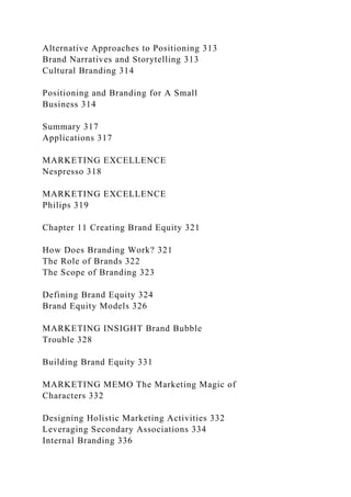 Alternative Approaches to Positioning 313
Brand Narratives and Storytelling 313
Cultural Branding 314
Positioning and Branding for A Small
Business 314
Summary 317
Applications 317
MARKETING EXCELLENCE
Nespresso 318
MARKETING EXCELLENCE
Philips 319
Chapter 11 Creating Brand Equity 321
How Does Branding Work? 321
The Role of Brands 322
The Scope of Branding 323
Defining Brand Equity 324
Brand Equity Models 326
MARKETING INSIGHT Brand Bubble
Trouble 328
Building Brand Equity 331
MARKETING MEMO The Marketing Magic of
Characters 332
Designing Holistic Marketing Activities 332
Leveraging Secondary Associations 334
Internal Branding 336
 