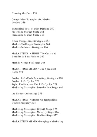 Growing the Core 358
Competitive Strategies for Market
Leaders 359
Expanding Total Market Demand 360
Protecting Market Share 361
Increasing Market Share 363
Other Competitive Strategies 364
Market-Challenger Strategies 364
Market-Follower Strategies 366
MARKETING INSIGHT The Costs and
Benefits of Fast Fashion 367
Market-Nicher Strategies 368
MARKETING MEMO Niche Specialist
Roles 370
Product Life-Cycle Marketing Strategies 370
Product Life Cycles 370
Style, Fashion, and Fad Life Cycles 371
Marketing Strategies: Introduction Stage and
the Pioneer Advantage 373
MARKETING INSIGHT Understanding
Double Jeopardy 374
Marketing Strategies: Growth Stage 375
Marketing Strategies: Maturity Stage 376
Marketing Strategies: Decline Stage 377
MARKETING MEMO Managing a Marketing
 