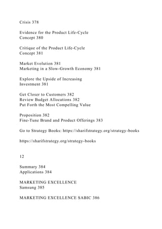 Crisis 378
Evidence for the Product Life-Cycle
Concept 380
Critique of the Product Life-Cycle
Concept 381
Market Evolution 381
Marketing in a Slow-Growth Economy 381
Explore the Upside of Increasing
Investment 381
Get Closer to Customers 382
Review Budget Allocations 382
Put Forth the Most Compelling Value
Proposition 382
Fine-Tune Brand and Product Offerings 383
Go to Strategy Books: https://sharifstrategy.org/strategy-books
https://sharifstrategy.org/strategy-books
12
Summary 384
Applications 384
MARKETING EXCELLENCE
Samsung 385
MARKETING EXCELLENCE SABIC 386
 