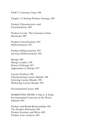 PART 5 Creating Value 388
Chapter 13 Setting Product Strategy 389
Product Characteristics and
Classifications 389
Product Levels: The Customer-Value
Hierarchy 389
Product Classifications 391
Differentiation 392
Product Differentiation 393
Services Differentiation 394
Design 396
Design Leaders 396
Power of Design 397
Approaches to Design 397
Luxury Products 398
Characterizing Luxury Brands 398
Growing Luxury Brands 398
Marketing Luxury Brands 399
Environmental Issues 400
MARKETING MEMO A Sip or A Gulp:
Environmental Concerns in the Water
Industry 401
Product and Brand Relationships 401
The Product Hierarchy 402
Product Systems and Mixes 402
Product Line Analysis 403
 