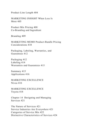 Product Line Length 404
MARKETING INSIGHT When Less Is
More 405
Product Mix Pricing 408
Co-Branding and Ingredient
Branding 409
MARKETING MEMO Product-Bundle Pricing
Considerations 410
Packaging, Labeling, Warranties, and
Guarantees 412
Packaging 412
Labeling 414
Warranties and Guarantees 415
Summary 415
Applications 416
MARKETING EXCELLENCE
Nivea 416
MARKETING EXCELLENCE
Toyota 418
Chapter 14 Designing and Managing
Services 421
The Nature of Services 421
Service Industries Are Everywhere 421
Categories of Service Mix 422
Distinctive Characteristics of Services 424
 