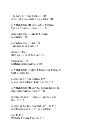 The New Services Realities 428
A Shifting Customer Relationship 428
MARKETING MEMO Lights! Cameras!
Customer Service Disasters! 430
Achieving Excellence In Services
Marketing 431
Marketing Excellence 431
Technology and Service
Delivery 432
Best Practices of Top Service
Companies 433
Differentiating Services 435
MARKETING INSIGHT Improving Company
Call Centers 436
Managing Service Quality 439
Managing Customer Expectations 440
MARKETING MEMO Recommendations for
Improving Service Quality 441
Incorporating Self-Service Technologies
(SSTS) 443
Managing Product-Support Services 444
Identifying and Satisfying Customer
Needs 444
Postsale Service Strategy 445
 
