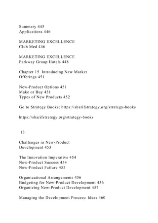 Summary 445
Applications 446
MARKETING EXCELLENCE
Club Med 446
MARKETING EXCELLENCE
Parkway Group Hotels 448
Chapter 15 Introducing New Market
Offerings 451
New-Product Options 451
Make or Buy 451
Types of New Products 452
Go to Strategy Books: https://sharifstrategy.org/strategy-books
https://sharifstrategy.org/strategy-books
13
Challenges in New-Product
Development 453
The Innovation Imperative 454
New-Product Success 454
New-Product Failure 455
Organizational Arrangements 456
Budgeting for New-Product Development 456
Organizing New-Product Development 457
Managing the Development Process: Ideas 460
 