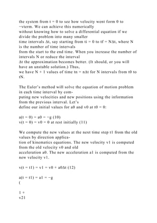 the system from t = 0 to see how velocity went form 0 to
−vterm. We can achieve this numerically
without knowing how to solve a differential equation if we
divide the problem into many smaller
time intervals ∆t, say starting from ti = 0 to tf = N∆t, where N
is the number of time intervals
from the start to the end time. When you increase the number of
intervals N or reduce the interval
∆t the approximation becomes better. (It should, or you will
have an unstable solution.) Thus,
we have N + 1 values of time tn = n∆t for N intervals from t0 to
tN.
The Euler’s method will solve the equation of motion problem
in each time interval by com-
puting new velocities and new positions using the information
from the previous interval. Let’s
define our initial values for a0 and v0 at t0 = 0:
a(t = 0) = a0 = −g (10)
v(t = 0) = v0 = 0 at rest initially (11)
We compute the new values at the next time step t1 from the old
values by direction applica-
tion of kinematics equations. The new velocity v1 is computed
from the old velocity v0 and old
acceleration a0. The new acceleration a1 is computed from the
new velocity v1.
v(t = t1) = v1 = v0 + a0∆t (12)
a(t = t1) = a1 = −g
(
1 +
v21
 