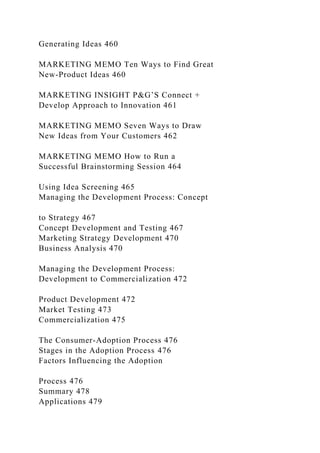 Generating Ideas 460
MARKETING MEMO Ten Ways to Find Great
New-Product Ideas 460
MARKETING INSIGHT P&G’S Connect +
Develop Approach to Innovation 461
MARKETING MEMO Seven Ways to Draw
New Ideas from Your Customers 462
MARKETING MEMO How to Run a
Successful Brainstorming Session 464
Using Idea Screening 465
Managing the Development Process: Concept
to Strategy 467
Concept Development and Testing 467
Marketing Strategy Development 470
Business Analysis 470
Managing the Development Process:
Development to Commercialization 472
Product Development 472
Market Testing 473
Commercialization 475
The Consumer-Adoption Process 476
Stages in the Adoption Process 476
Factors Influencing the Adoption
Process 476
Summary 478
Applications 479
 