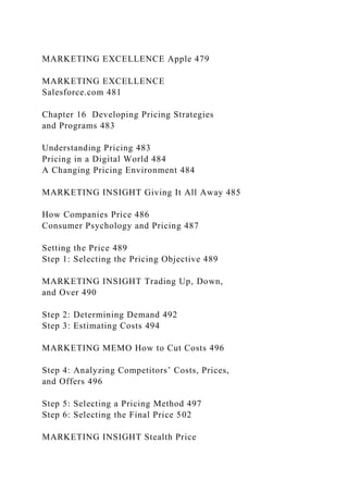 MARKETING EXCELLENCE Apple 479
MARKETING EXCELLENCE
Salesforce.com 481
Chapter 16 Developing Pricing Strategies
and Programs 483
Understanding Pricing 483
Pricing in a Digital World 484
A Changing Pricing Environment 484
MARKETING INSIGHT Giving It All Away 485
How Companies Price 486
Consumer Psychology and Pricing 487
Setting the Price 489
Step 1: Selecting the Pricing Objective 489
MARKETING INSIGHT Trading Up, Down,
and Over 490
Step 2: Determining Demand 492
Step 3: Estimating Costs 494
MARKETING MEMO How to Cut Costs 496
Step 4: Analyzing Competitors’ Costs, Prices,
and Offers 496
Step 5: Selecting a Pricing Method 497
Step 6: Selecting the Final Price 502
MARKETING INSIGHT Stealth Price
 