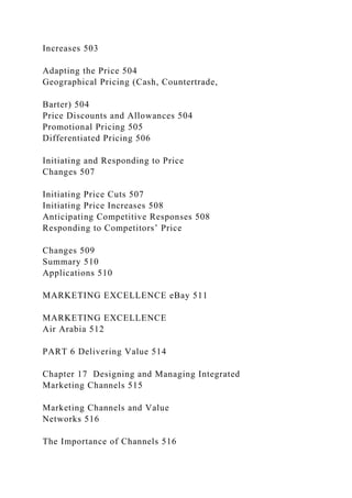 Increases 503
Adapting the Price 504
Geographical Pricing (Cash, Countertrade,
Barter) 504
Price Discounts and Allowances 504
Promotional Pricing 505
Differentiated Pricing 506
Initiating and Responding to Price
Changes 507
Initiating Price Cuts 507
Initiating Price Increases 508
Anticipating Competitive Responses 508
Responding to Competitors’ Price
Changes 509
Summary 510
Applications 510
MARKETING EXCELLENCE eBay 511
MARKETING EXCELLENCE
Air Arabia 512
PART 6 Delivering Value 514
Chapter 17 Designing and Managing Integrated
Marketing Channels 515
Marketing Channels and Value
Networks 516
The Importance of Channels 516
 