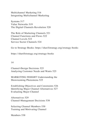 Multichannel Marketing 516
Integrating Multichannel Marketing
Systems 517
Value Networks 519
The Digital Channels Revolution 520
The Role of Marketing Channels 521
Channel Functions and Flows 522
Channel Levels 523
Service Sector Channels 524
Go to Strategy Books: https://sharifstrategy.org/strategy-books
https://sharifstrategy.org/strategy-books
14
Channel-Design Decisions 525
Analyzing Customer Needs and Wants 525
MARKETING INSIGHT Understanding the
Showrooming Phenomena 525
Establishing Objectives and Constraints 526
Identifying Major Channel Alternatives 527
Evaluating Major Channel
Alternatives 529
Channel-Management Decisions 530
Selecting Channel Members 530
Training and Motivating Channel
Members 530
 