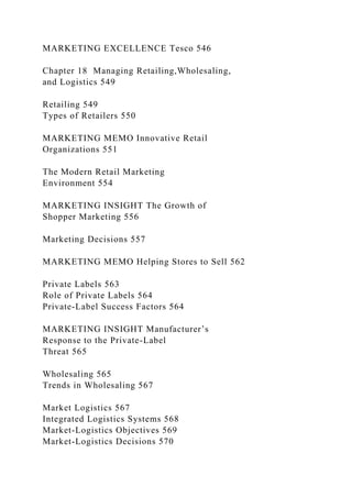MARKETING EXCELLENCE Tesco 546
Chapter 18 Managing Retailing,Wholesaling,
and Logistics 549
Retailing 549
Types of Retailers 550
MARKETING MEMO Innovative Retail
Organizations 551
The Modern Retail Marketing
Environment 554
MARKETING INSIGHT The Growth of
Shopper Marketing 556
Marketing Decisions 557
MARKETING MEMO Helping Stores to Sell 562
Private Labels 563
Role of Private Labels 564
Private-Label Success Factors 564
MARKETING INSIGHT Manufacturer’s
Response to the Private-Label
Threat 565
Wholesaling 565
Trends in Wholesaling 567
Market Logistics 567
Integrated Logistics Systems 568
Market-Logistics Objectives 569
Market-Logistics Decisions 570
 