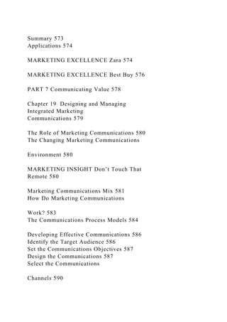 Summary 573
Applications 574
MARKETING EXCELLENCE Zara 574
MARKETING EXCELLENCE Best Buy 576
PART 7 Communicating Value 578
Chapter 19 Designing and Managing
Integrated Marketing
Communications 579
The Role of Marketing Communications 580
The Changing Marketing Communications
Environment 580
MARKETING INSIGHT Don’t Touch That
Remote 580
Marketing Communications Mix 581
How Do Marketing Communications
Work? 583
The Communications Process Models 584
Developing Effective Communications 586
Identify the Target Audience 586
Set the Communications Objectives 587
Design the Communications 587
Select the Communications
Channels 590
 