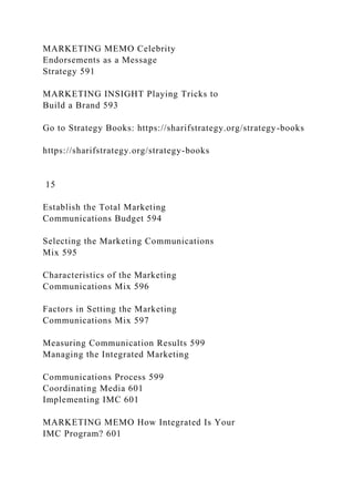 MARKETING MEMO Celebrity
Endorsements as a Message
Strategy 591
MARKETING INSIGHT Playing Tricks to
Build a Brand 593
Go to Strategy Books: https://sharifstrategy.org/strategy-books
https://sharifstrategy.org/strategy-books
15
Establish the Total Marketing
Communications Budget 594
Selecting the Marketing Communications
Mix 595
Characteristics of the Marketing
Communications Mix 596
Factors in Setting the Marketing
Communications Mix 597
Measuring Communication Results 599
Managing the Integrated Marketing
Communications Process 599
Coordinating Media 601
Implementing IMC 601
MARKETING MEMO How Integrated Is Your
IMC Program? 601
 