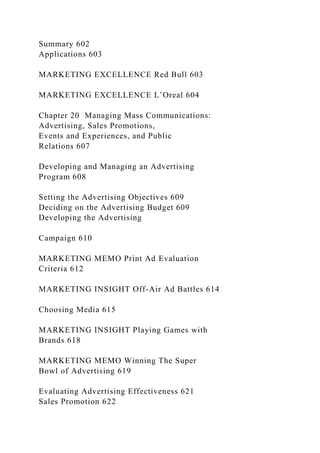 Summary 602
Applications 603
MARKETING EXCELLENCE Red Bull 603
MARKETING EXCELLENCE L’Oreal 604
Chapter 20 Managing Mass Communications:
Advertising, Sales Promotions,
Events and Experiences, and Public
Relations 607
Developing and Managing an Advertising
Program 608
Setting the Advertising Objectives 609
Deciding on the Advertising Budget 609
Developing the Advertising
Campaign 610
MARKETING MEMO Print Ad Evaluation
Criteria 612
MARKETING INSIGHT Off-Air Ad Battles 614
Choosing Media 615
MARKETING INSIGHT Playing Games with
Brands 618
MARKETING MEMO Winning The Super
Bowl of Advertising 619
Evaluating Advertising Effectiveness 621
Sales Promotion 622
 