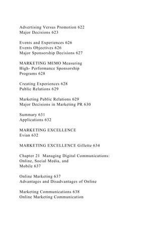 Advertising Versus Promotion 622
Major Decisions 623
Events and Experiences 626
Events Objectives 626
Major Sponsorship Decisions 627
MARKETING MEMO Measuring
High- Performance Sponsorship
Programs 628
Creating Experiences 628
Public Relations 629
Marketing Public Relations 629
Major Decisions in Marketing PR 630
Summary 631
Applications 632
MARKETING EXCELLENCE
Evian 632
MARKETING EXCELLENCE Gillette 634
Chapter 21 Managing Digital Communications:
Online, Social Media, and
Mobile 637
Online Marketing 637
Advantages and Disadvantages of Online
Marketing Communications 638
Online Marketing Communication
 