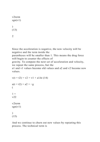 v2term
sgn(v1)
)
(13)
2
Since the acceleration is negative, the new velocity will be
negative and the term inside the
parentheses will be smaller than 1. This means the drag force
will begin to counter the effects of
gravity. To compute the next set of acceleration and velocity,
we repeat the same process, but the
a1 and v1 values become old values and a2 and v2 become new
values.
v(t = t2) = v2 = v1 + a1∆t (14)
a(t = t2) = a2 = −g
(
1 +
v22
v2term
sgn(v1)
)
(15)
And we continue to churn out new values by repeating this
process. The technical term is
 